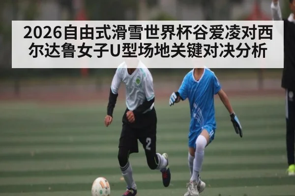 2026自由式滑雪世界杯谷爱凌对西尔达鲁女子U型场地关键对决分析